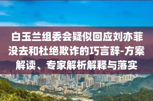 白玉蘭組委會(huì)疑似回應(yīng)劉亦菲沒去和杜絕欺詐的巧言辭-方案解讀、專家解析解釋與落實(shí)