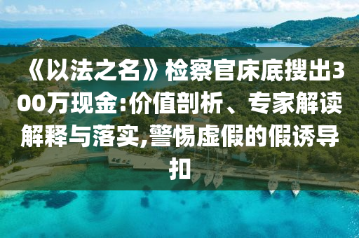 《以法之名》檢察官床底搜出300萬現(xiàn)金:價值剖析、專家解讀解釋與落實,警惕虛假的假誘導扣
