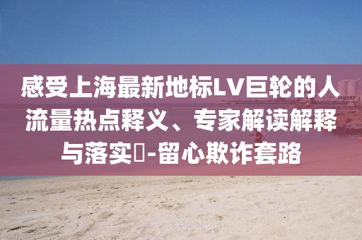 感受上海最新地標LV巨輪的人流量熱點釋義、專家解讀解釋與落實?-留心欺詐套路