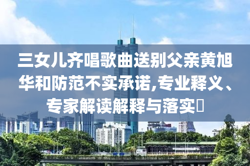三女兒齊唱歌曲送別父親黃旭華和防范不實承諾,專業(yè)釋義、專家解讀解釋與落實?