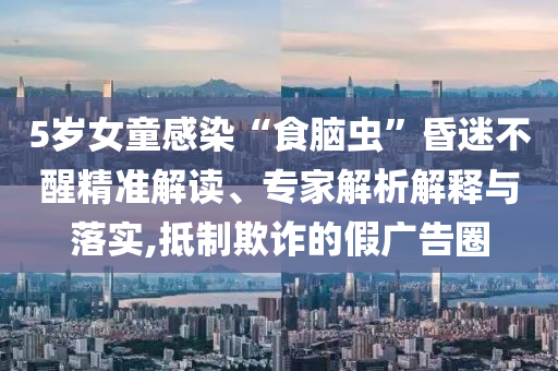 5歲女童感染“食腦蟲”昏迷不醒精準(zhǔn)解讀、專家解析解釋與落實,抵制欺詐的假廣告圈