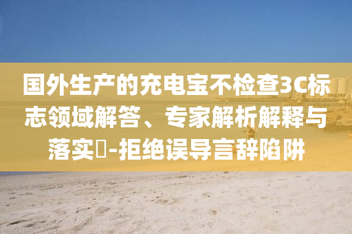 國外生產(chǎn)的充電寶不檢查3C標(biāo)志領(lǐng)域解答、專家解析解釋與落實?-拒絕誤導(dǎo)言辭陷阱