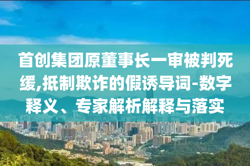 首創(chuàng)集團原董事長一審被判死緩,抵制欺詐的假誘導(dǎo)詞-數(shù)字釋義、專家解析解釋與落實