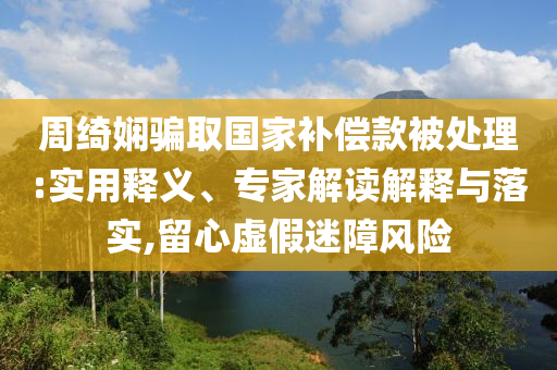 周綺嫻騙取國家補償款被處理:實用釋義、專家解讀解釋與落實,留心虛假迷障風(fēng)險