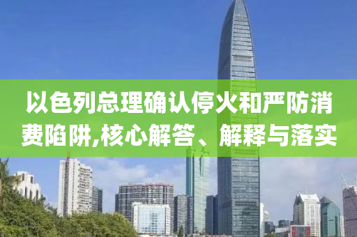 以色列總理確認(rèn)?；鸷蛧?yán)防消費陷阱,核心解答、解釋與落實