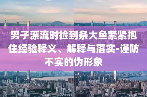 男子漂流時(shí)撿到條大魚(yú)緊緊抱住經(jīng)驗(yàn)釋義、解釋與落實(shí)-謹(jǐn)防不實(shí)的偽形象