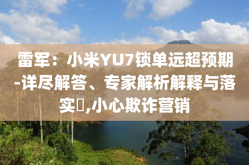 雷軍：小米YU7鎖單遠(yuǎn)超預(yù)期-詳盡解答、專家解析解釋與落實(shí)?,小心欺詐營銷