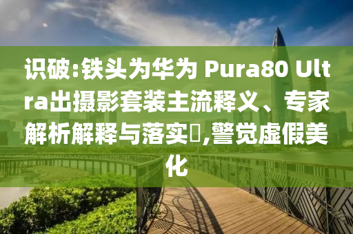 識(shí)破:鐵頭為華為 Pura80 Ultra出攝影套裝主流釋義、專家解析解釋與落實(shí)?,警覺(jué)虛假美化
