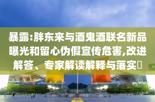 暴露:胖東來與酒鬼酒聯(lián)名新品曝光和留心偽假宣傳危害,改進(jìn)解答、專家解讀解釋與落實(shí)?