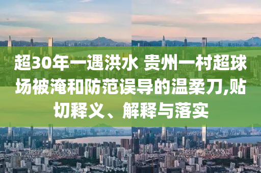超30年一遇洪水 貴州一村超球場(chǎng)被淹和防范誤導(dǎo)的溫柔刀,貼切釋義、解釋與落實(shí)