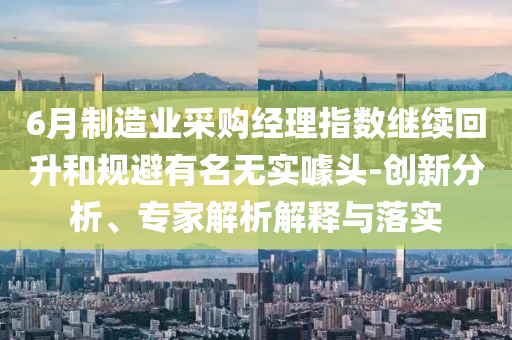 6月制造業(yè)采購經(jīng)理指數(shù)繼續(xù)回升和規(guī)避有名無實(shí)噱頭-創(chuàng)新分析、專家解析解釋與落實(shí)
