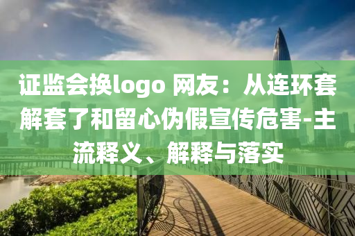 證監(jiān)會換logo 網(wǎng)友：從連環(huán)套解套了和留心偽假宣傳危害-主流釋義、解釋與落實(shí)