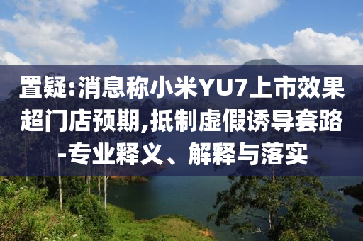 置疑:消息稱小米YU7上市效果超門店預(yù)期,抵制虛假誘導(dǎo)套路-專業(yè)釋義、解釋與落實(shí)