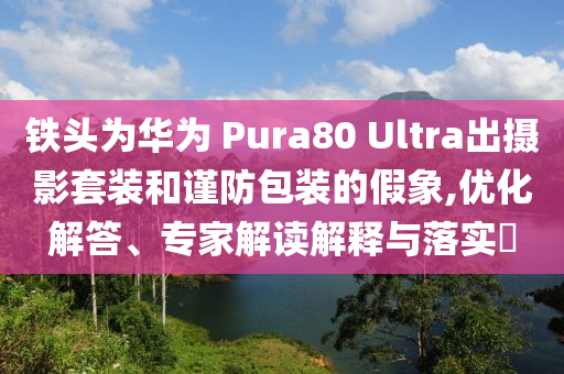 鐵頭為華為 Pura80 Ultra出攝影套裝和謹(jǐn)防包裝的假象,優(yōu)化解答、專家解讀解釋與落實(shí)?