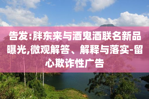 告發(fā):胖東來與酒鬼酒聯(lián)名新品曝光,微觀解答、解釋與落實-留心欺詐性廣告