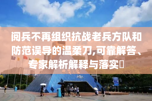 閱兵不再組織抗戰(zhàn)老兵方隊(duì)和防范誤導(dǎo)的溫柔刀,可靠解答、專(zhuān)家解析解釋與落實(shí)?