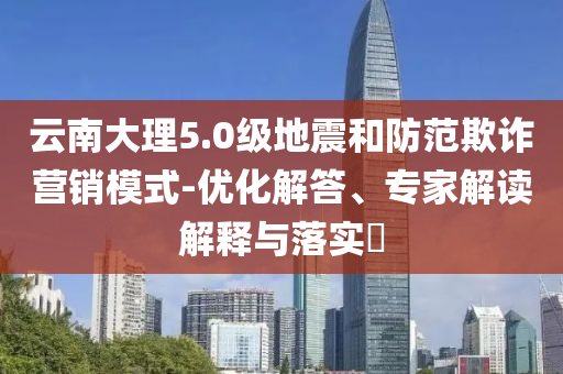 云南大理5.0級地震和防范欺詐營銷模式-優(yōu)化解答、專家解讀解釋與落實(shí)?