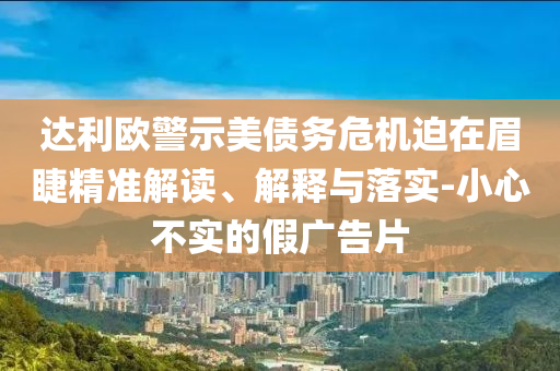 達(dá)利歐警示美債務(wù)危機(jī)迫在眉睫精準(zhǔn)解讀、解釋與落實(shí)-小心不實(shí)的假廣告片
