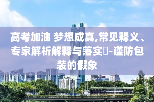 高考加油 夢想成真,常見釋義、專家解析解釋與落實(shí)?-謹(jǐn)防包裝的假象