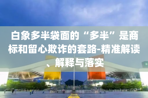 白象多半袋面的“多半”是商標和留心欺詐的套路-精準解讀、解釋與落實
