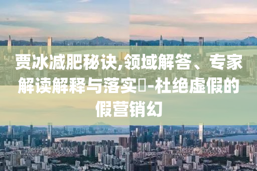 賈冰減肥秘訣,領(lǐng)域解答、專家解讀解釋與落實?-杜絕虛假的假營銷幻