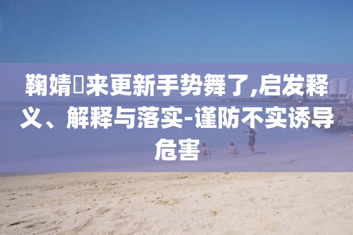 鞠婧祎來更新手勢(shì)舞了,啟發(fā)釋義、解釋與落實(shí)-謹(jǐn)防不實(shí)誘導(dǎo)危害