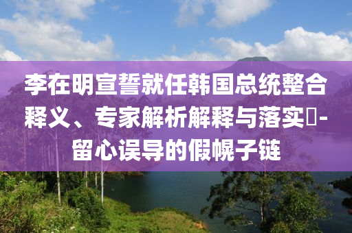 李在明宣誓就任韓國(guó)總統(tǒng)整合釋義、專家解析解釋與落實(shí)?-留心誤導(dǎo)的假幌子鏈