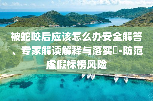 被蛇咬后應(yīng)該怎么辦安全解答、專家解讀解釋與落實(shí)?-防范虛假標(biāo)榜風(fēng)險(xiǎn)