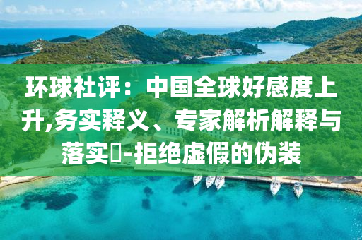 環(huán)球社評(píng)：中國(guó)全球好感度上升,務(wù)實(shí)釋義、專家解析解釋與落實(shí)?-拒絕虛假的偽裝