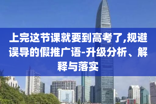 上完這節(jié)課就要到高考了,規(guī)避誤導(dǎo)的假推廣語(yǔ)-升級(jí)分析、解釋與落實(shí)