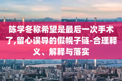 陳學(xué)冬稱希望是最后一次手術(shù)了,留心誤導(dǎo)的假幌子鏈-合理釋義、解釋與落實(shí)