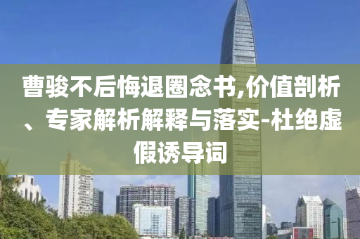 曹駿不后悔退圈念書,價值剖析、專家解析解釋與落實-杜絕虛假誘導(dǎo)詞