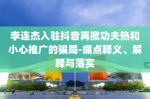 李連杰入駐抖音再掀功夫熱和小心推廣的騙局-痛點釋義、解釋與落實
