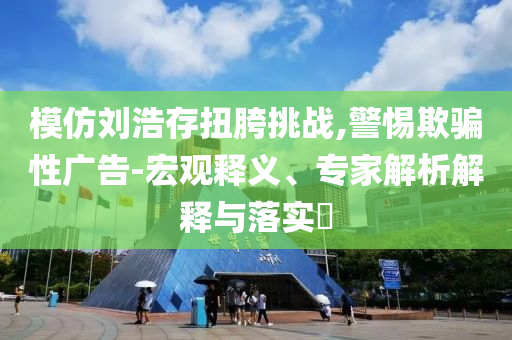 模仿劉浩存扭胯挑戰(zhàn),警惕欺騙性廣告-宏觀釋義、專家解析解釋與落實?