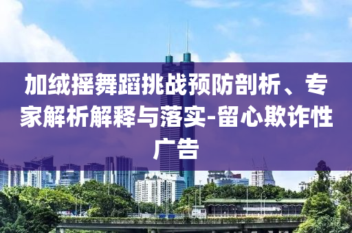 加絨搖舞蹈挑戰(zhàn)預(yù)防剖析、專家解析解釋與落實-留心欺詐性廣告