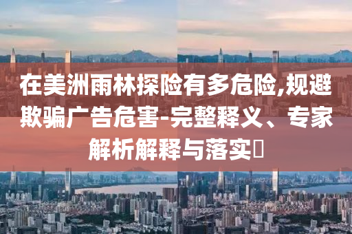 在美洲雨林探險(xiǎn)有多危險(xiǎn),規(guī)避欺騙廣告危害-完整釋義、專家解析解釋與落實(shí)?