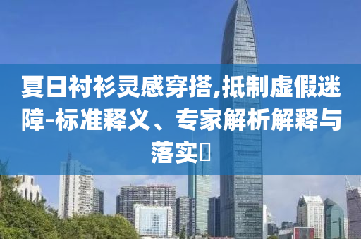 夏日襯衫靈感穿搭,抵制虛假迷障-標(biāo)準(zhǔn)釋義、專家解析解釋與落實(shí)?
