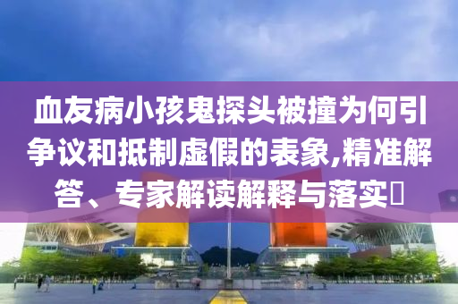 血友病小孩鬼探頭被撞為何引爭議和抵制虛假的表象,精準解答、專家解讀解釋與落實?