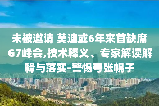 未被邀請 莫迪或6年來首缺席G7峰會,技術(shù)釋義、專家解讀解釋與落實(shí)-警惕夸張幌子