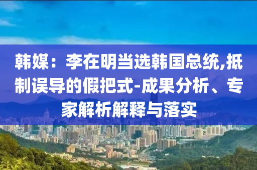 韓媒：李在明當(dāng)選韓國總統(tǒng),抵制誤導(dǎo)的假把式-成果分析、專家解析解釋與落實(shí)