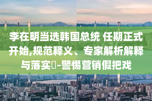 李在明當(dāng)選韓國總統(tǒng) 任期正式開始,規(guī)范釋義、專家解析解釋與落實(shí)?-警惕營銷假把戲