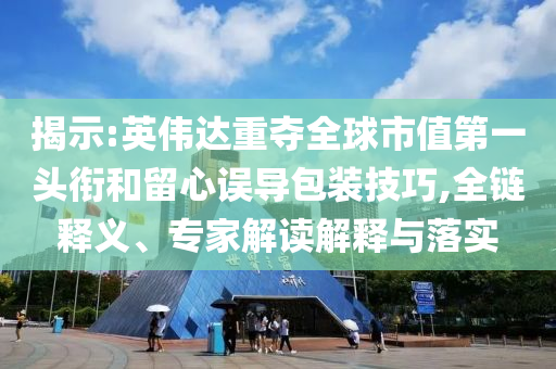 揭示:英偉達重奪全球市值第一頭銜和留心誤導(dǎo)包裝技巧,全鏈釋義、專家解讀解釋與落實