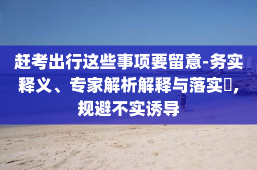 趕考出行這些事項要留意-務(wù)實釋義、專家解析解釋與落實?,規(guī)避不實誘導(dǎo)