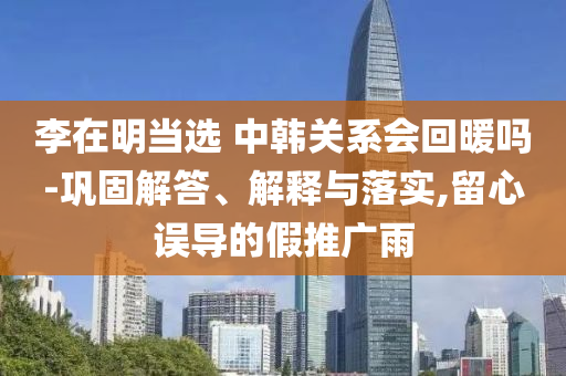 李在明當選 中韓關(guān)系會回暖嗎-鞏固解答、解釋與落實,留心誤導(dǎo)的假推廣雨