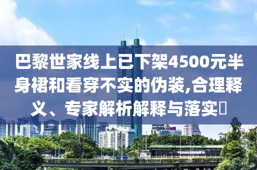 巴黎世家線上已下架4500元半身裙和看穿不實的偽裝,合理釋義、專家解析解釋與落實?