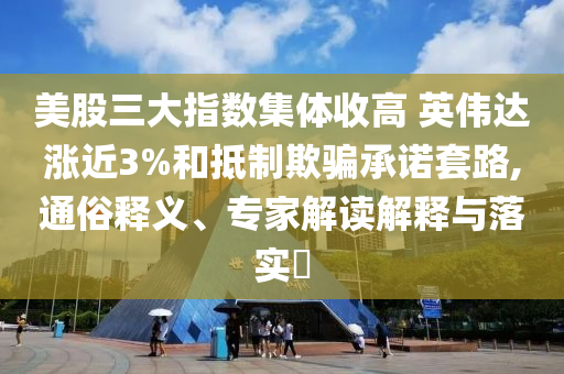 美股三大指數(shù)集體收高 英偉達漲近3%和抵制欺騙承諾套路,通俗釋義、專家解讀解釋與落實?
