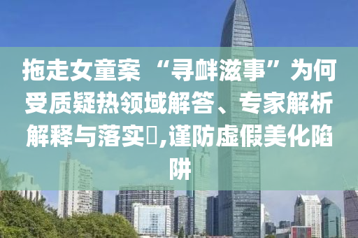 拖走女童案 “尋釁滋事”為何受質疑熱領域解答、專家解析解釋與落實?,謹防虛假美化陷阱