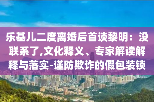 樂基兒二度離婚后首談黎明：沒聯(lián)系了,文化釋義、專家解讀解釋與落實-謹防欺詐的假包裝鎖