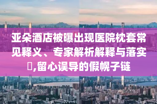 亞朵酒店被曝出現(xiàn)醫(yī)院枕套常見釋義、專家解析解釋與落實?,留心誤導的假幌子鏈