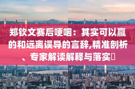 鄭欽文賽后哽咽：其實可以贏的和遠(yuǎn)離誤導(dǎo)的言辭,精準(zhǔn)剖析、專家解讀解釋與落實?